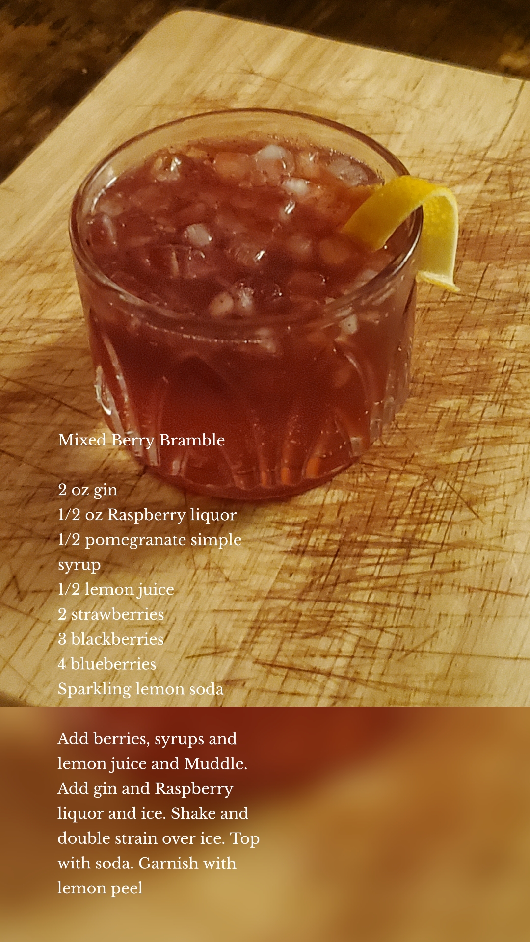 Mixed Berry Bramble

2 oz gin
1/2 oz Raspberry liquor
1/2 pomegranate simple syrup 
1/2 lemon juice
2 strawberries 
3 blackberries 
4 blueberries 
Sparkling lemon soda

Add berries, syrups and lemon juice and Muddle. Add gin and Raspberry liquor and ice. Shake and double strain over ice. Top with soda. Garnish with lemon peel