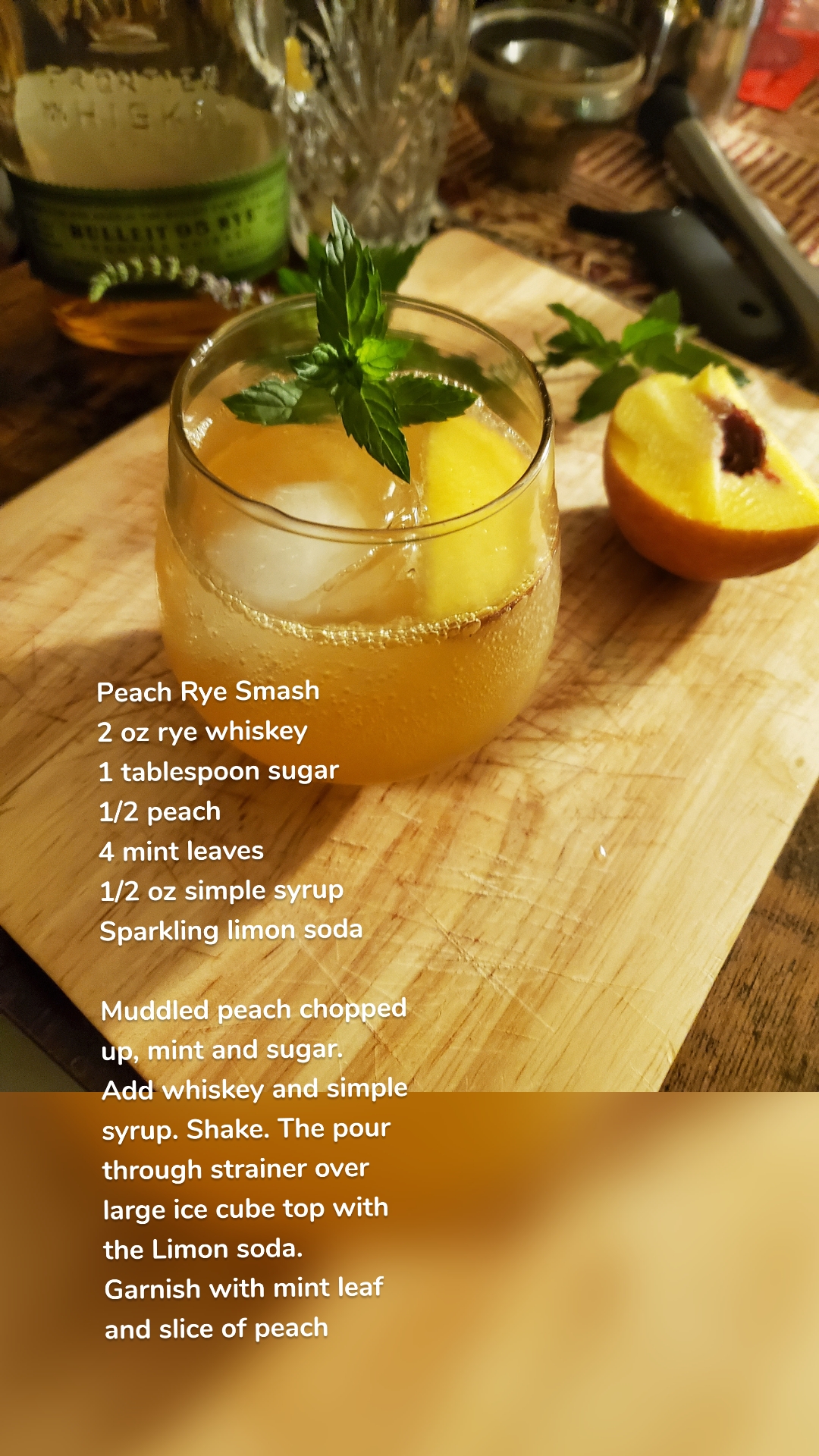 Peach Rye Smash
2 oz rye whiskey 
1 tablespoon sugar
1/2 peach
4 mint leaves
1/2 oz simple syrup 
Sparkling limon soda

Muddled peach chopped up, mint and sugar.
Add whiskey and simple syrup. Shake. The pour through strainer over large ice cube top with the Limon soda.
Garnish with mint leaf and slice of peach