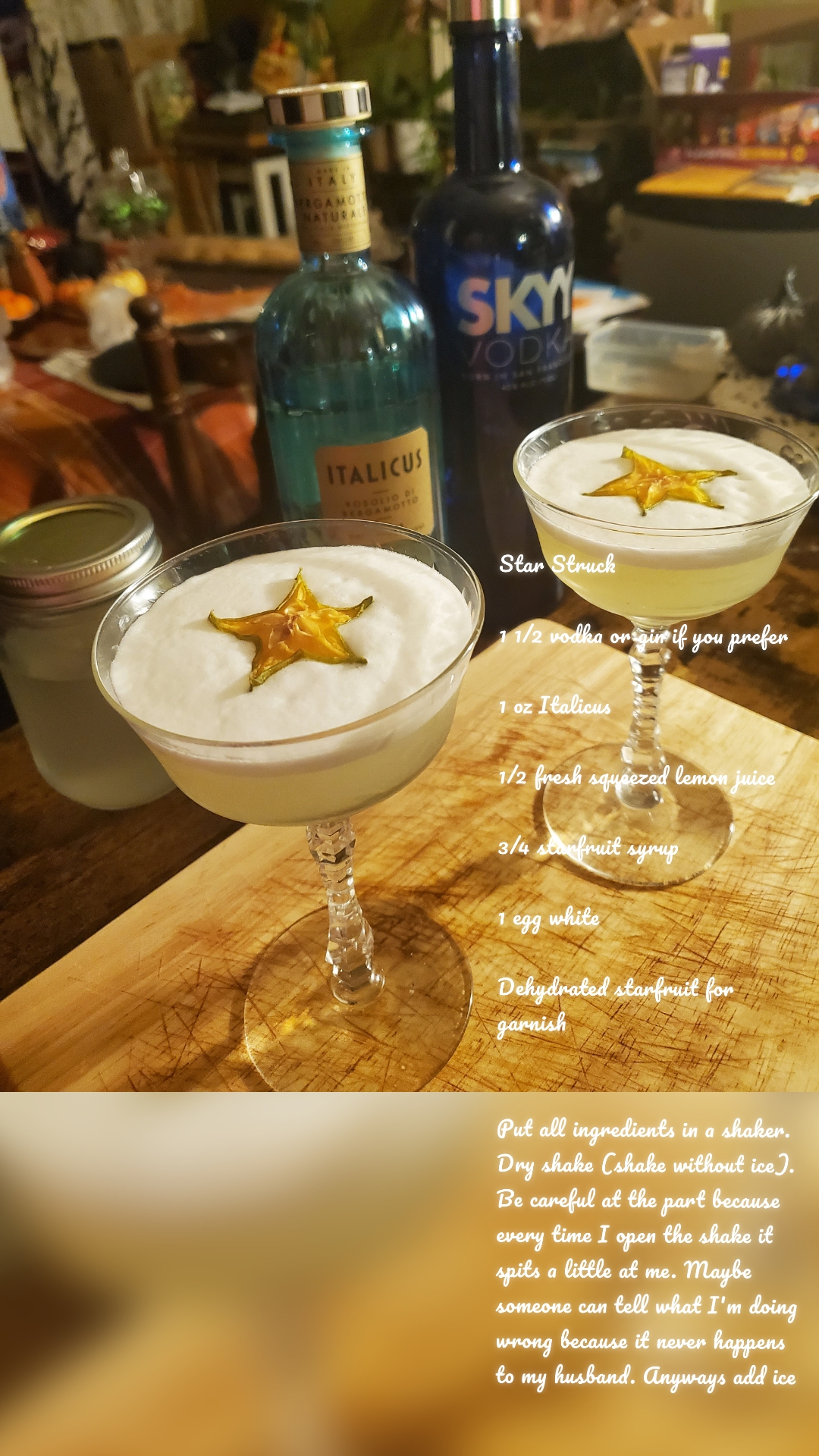Star Struck

1 1/2 vodka or gin if you prefer

1 oz Italicus 

1/2 fresh squeezed lemon juice

3/4 starfruit syrup

1 egg white

Dehydrated starfruit for garnish


Put all ingredients in a shaker. Dry shake (shake without ice). Be careful at the part because every time I open the shake it spits a little at me. Maybe someone can tell what I'm doing wrong because it never happens to my husband. Anyways add ice and shake vigorously. Then pour  through Hawthorne strainer. Then garnish with one of those beautiful dehydrated stars!




