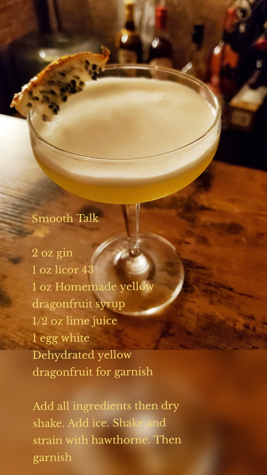 Smooth Talk

2 oz gin
1 oz licor 43
1 oz Homemade yellow dragonfruit syrup
1/2 oz lime juice 
1 egg white
Dehydrated yellow dragonfruit for garnish 

Add all ingredients then dry shake. Add ice. Shake and strain with hawthorne. Then garnish 