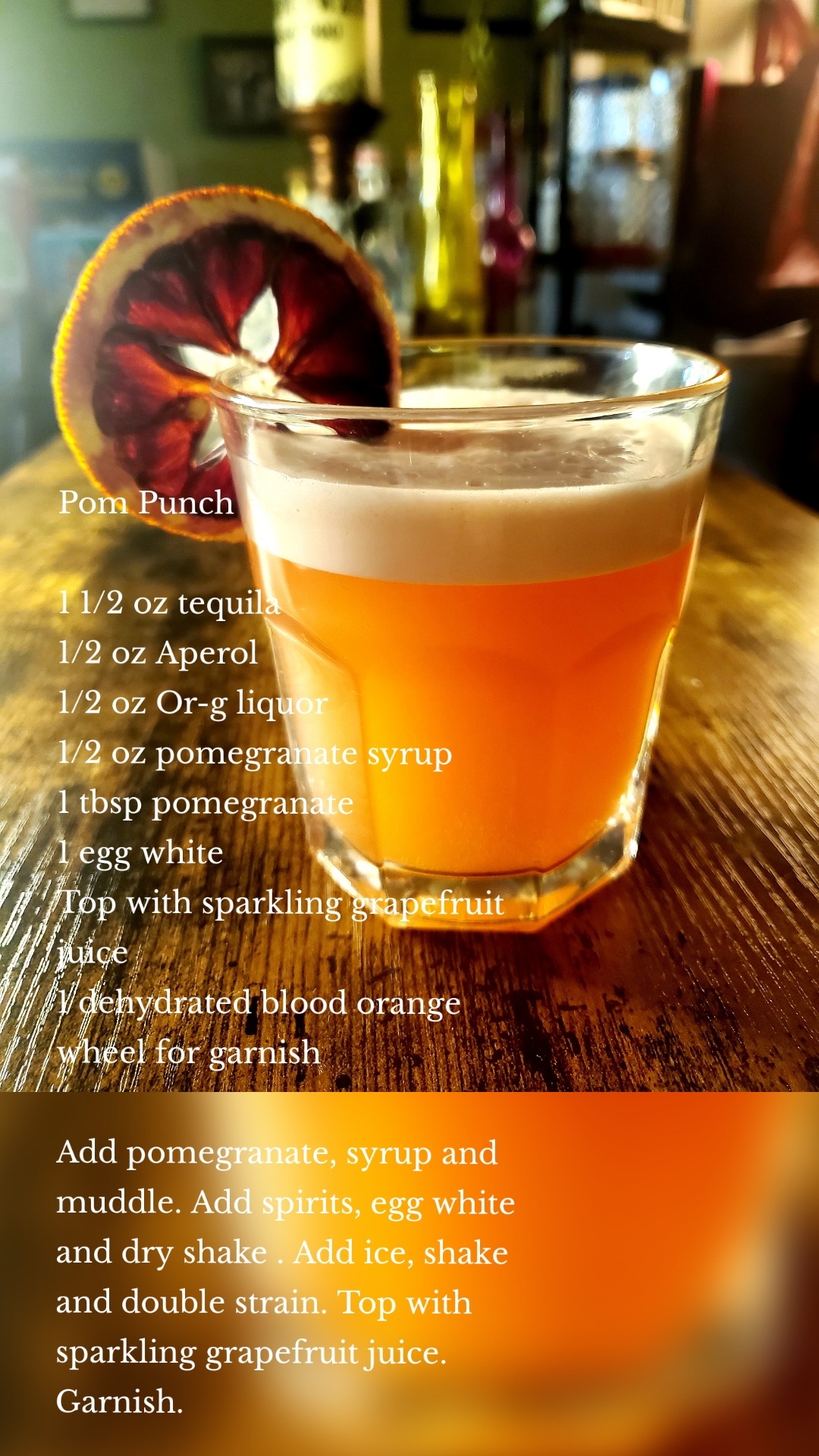 Pom Punch

1 1/2 oz tequila
1/2 oz Aperol 
1/2 oz Or-g liquor 
1/2 oz pomegranate syrup 
1 tbsp pomegranate 
1 egg white 
Top with sparkling grapefruit juice 
1 dehydrated blood orange wheel for garnish 

Add pomegranate, syrup and muddle. Add spirits, egg white and dry shake . Add ice, shake and double strain. Top with sparkling grapefruit juice. Garnish. 
